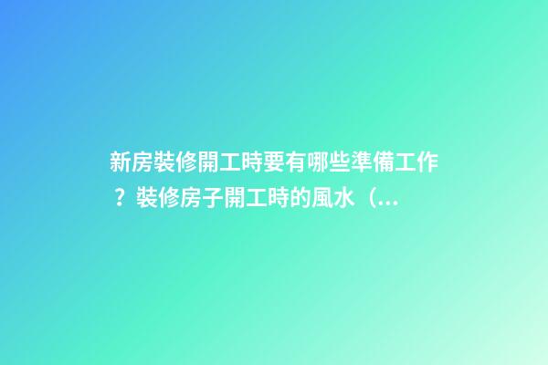 新房裝修開工時要有哪些準備工作？裝修房子開工時的風水（裝修新房開工需要提前準備什么東西風水）